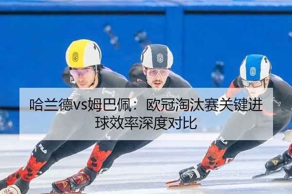 哈兰德vs姆巴佩：欧冠淘汰赛关键进球效率深度对比