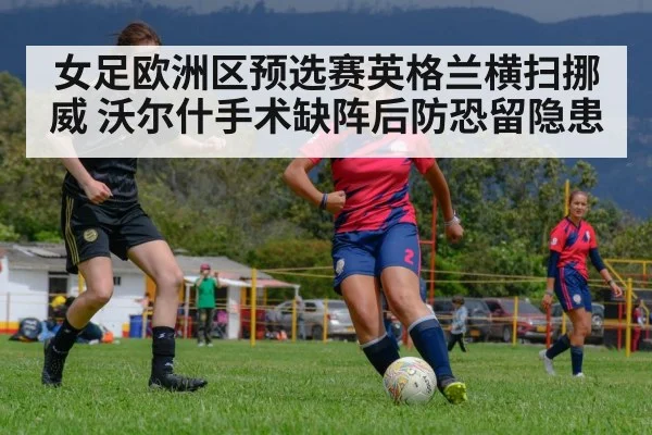 女足欧洲区预选赛英格兰横扫挪威 沃尔什手术缺阵后防恐留隐患